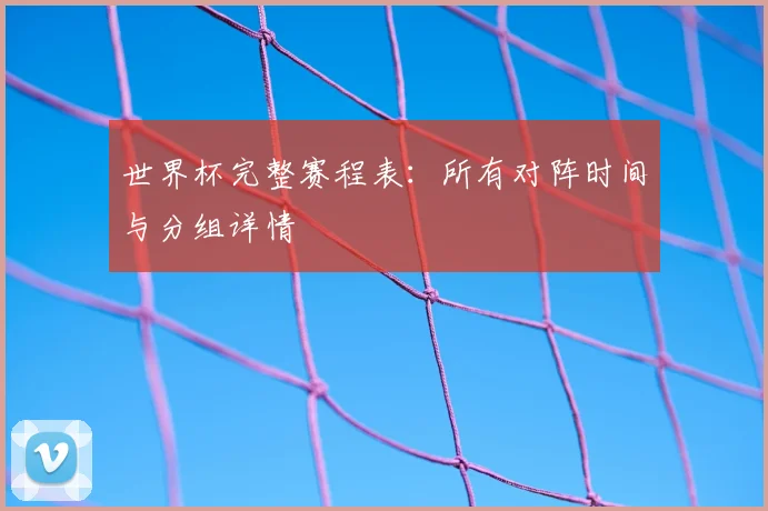 世界杯完整赛程表：所有对阵时间与分组详情