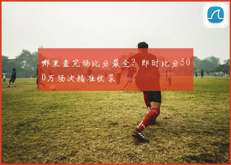 哪里查完场比分最全？即时比分500万场次精准收录