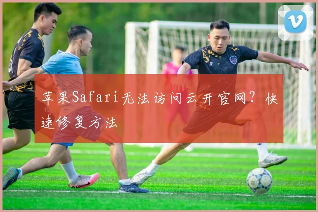 苹果Safari无法访问云开官网？快速修复方法