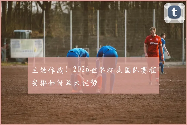 主场作战!2026世界杯美国队赛程安排如何放大优势