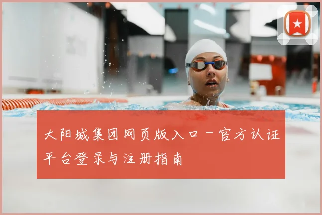 大阳城集团网页版入口 - 官方认证平台登录与注册指南